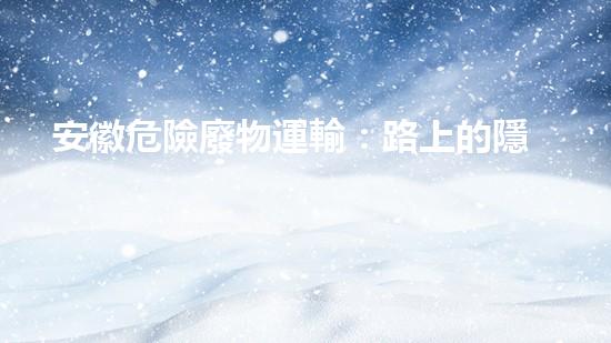 安徽危險廢物運輸：路上的隱患是什么？